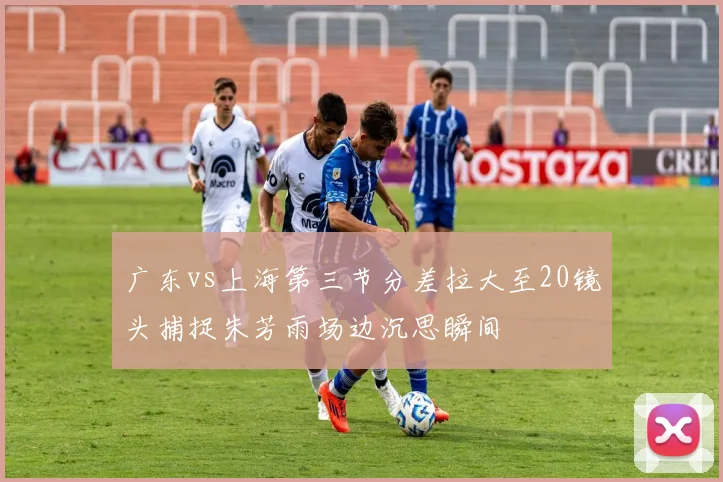 广东vs上海第三节分差拉大至20镜头捕捉朱芳雨场边沉思瞬间