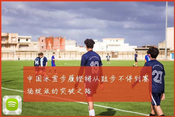 中国冰雪步履铿锵从跬步不停到赛场绽放的突破之路