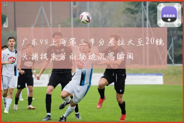 广东vs上海第三节分差拉大至20镜头捕捉朱芳雨场边沉思瞬间