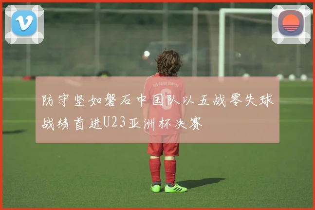 防守坚如磐石中国队以五战零失球战绩首进U23亚洲杯决赛