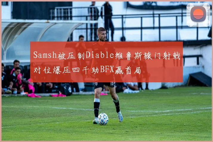 Samsh被压制Diable维鲁斯辕门射戟对位爆压四千助BFX赢首局