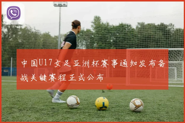 中国U17女足亚洲杯赛事通知发布备战关键赛程正式公布