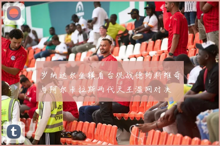 岁纳达尔坐镇看台观战德约科维奇与阿尔卡拉斯两代天王温网对决