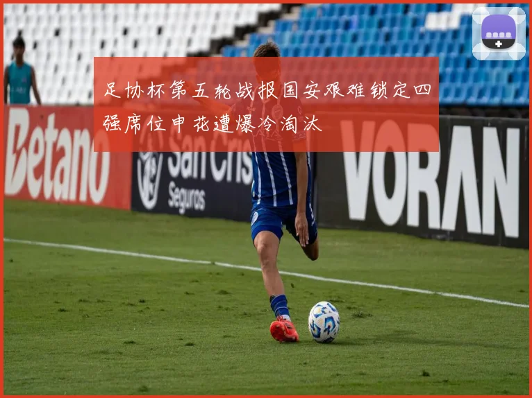 足协杯第五轮战报国安艰难锁定四强席位申花遭爆冷淘汰