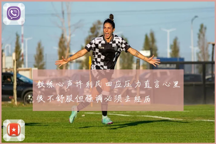 教练心声许利民回应压力直言心里很不舒服但强调必须去经历