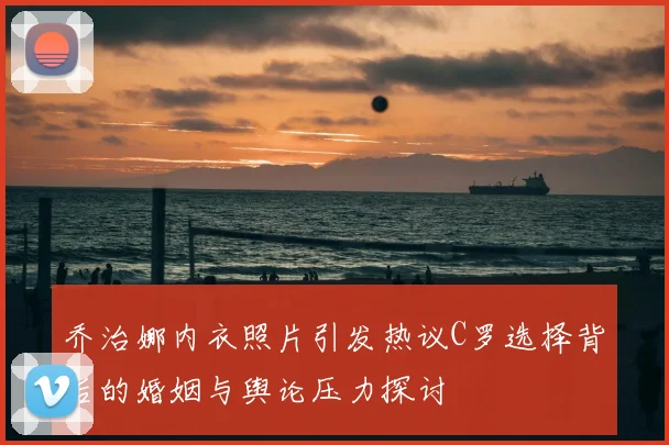 乔治娜内衣照片引发热议C罗选择背后的婚姻与舆论压力探讨