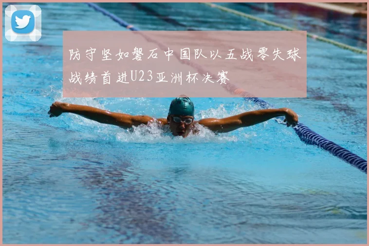 防守坚如磐石中国队以五战零失球战绩首进U23亚洲杯决赛