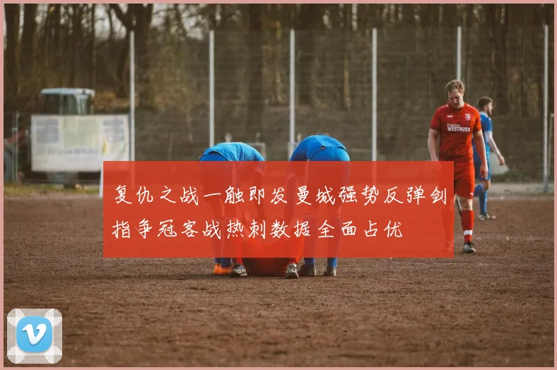 复仇之战一触即发曼城强势反弹剑指争冠客战热刺数据全面占优